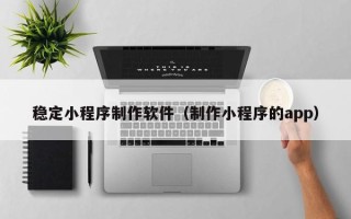 黔西南稳定小程序制作软件（制作小程序的app）