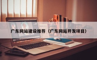 黔西南广东网站建设推荐（广东网站开发项目）
