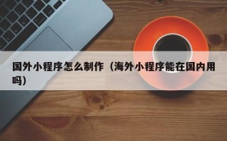 黔西南国外小程序怎么制作（海外小程序能在国内用吗）