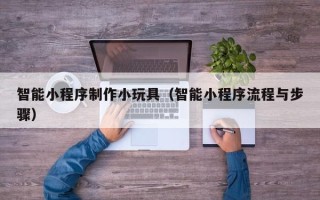 黔西南智能小程序制作小玩具（智能小程序流程与步骤）