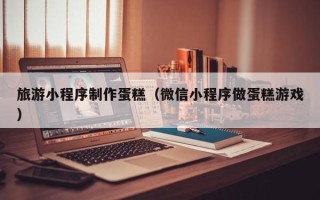黔西南旅游小程序制作蛋糕（微信小程序做蛋糕游戏）
